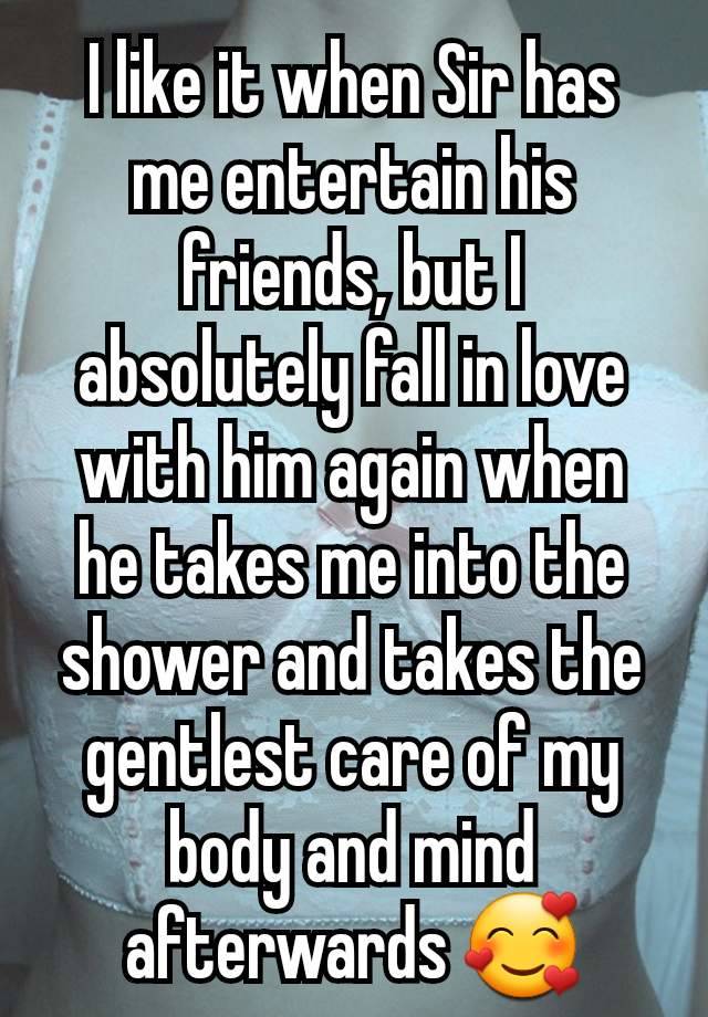 I like it when Sir has me entertain his friends, but I absolutely fall in love with him again when he takes me into the shower and takes the gentlest care of my body and mind afterwards 🥰