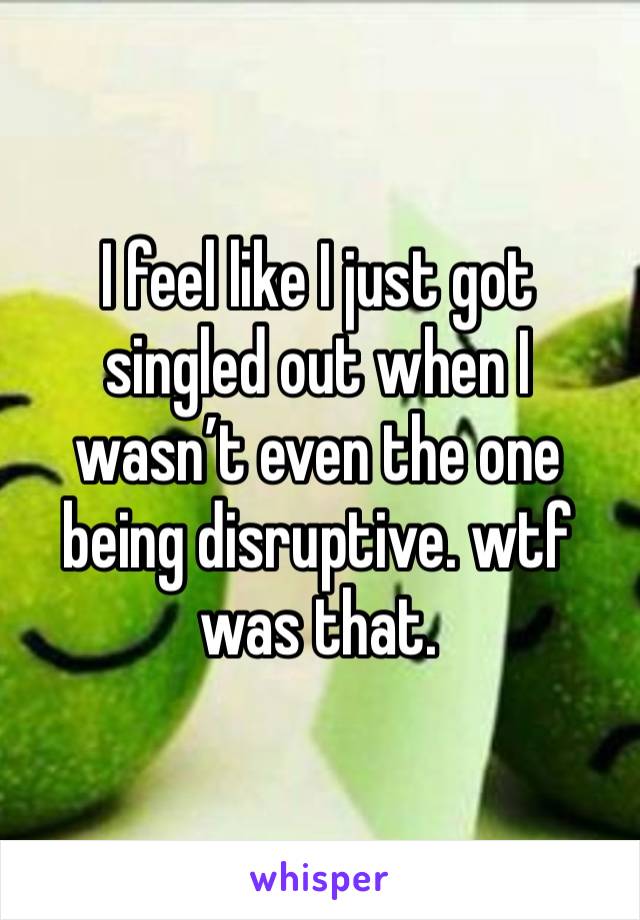 I feel like I just got singled out when I wasn’t even the one being disruptive. wtf was that. 