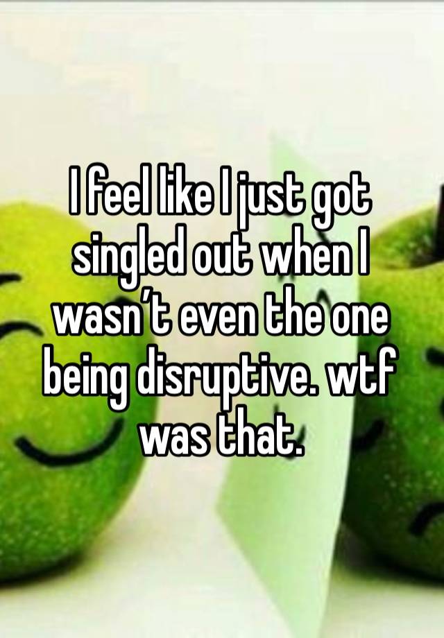 I feel like I just got singled out when I wasn’t even the one being disruptive. wtf was that. 