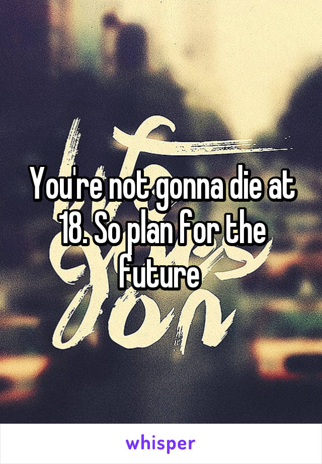 You're not gonna die at 18. So plan for the future 