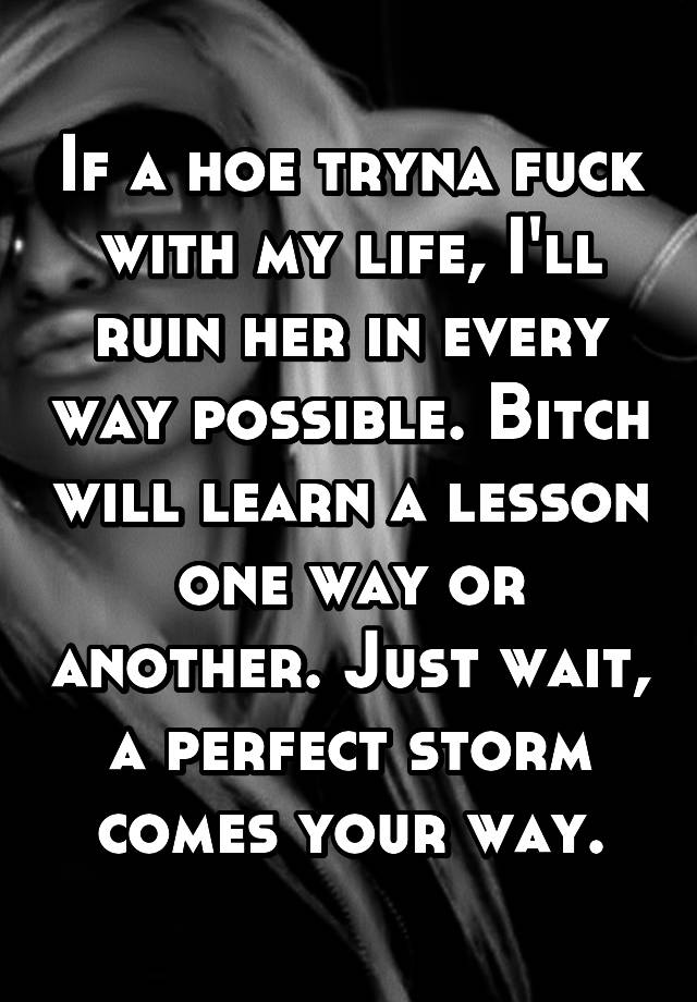 If a hoe tryna fuck with my life, I'll ruin her in every way possible. Bitch will learn a lesson one way or another. Just wait, a perfect storm comes your way.