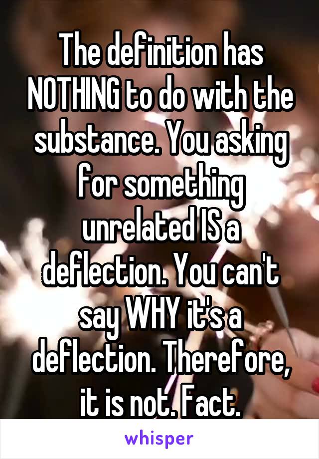 The definition has NOTHING to do with the substance. You asking for something unrelated IS a deflection. You can't say WHY it's a deflection. Therefore, it is not. Fact.