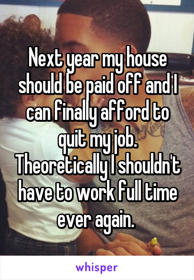 Next year my house should be paid off and I can finally afford to quit my job. Theoretically I shouldn't have to work full time ever again. 