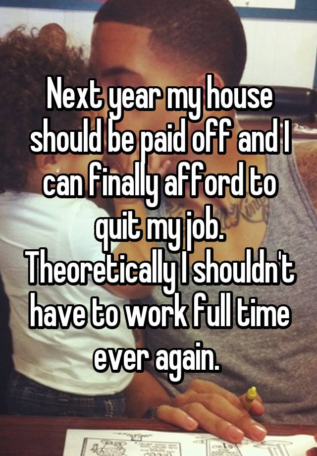 Next year my house should be paid off and I can finally afford to quit my job. Theoretically I shouldn't have to work full time ever again. 