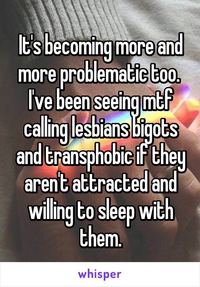 It's becoming more and more problematic too.  I've been seeing mtf calling lesbians bigots and transphobic if they aren't attracted and willing to sleep with them.