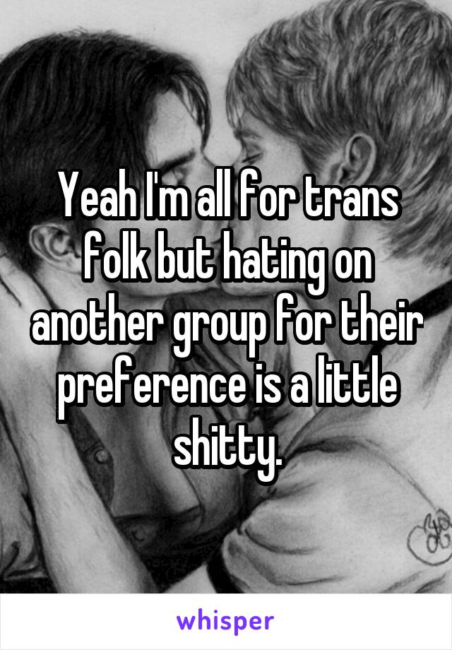 Yeah I'm all for trans folk but hating on another group for their preference is a little shitty.