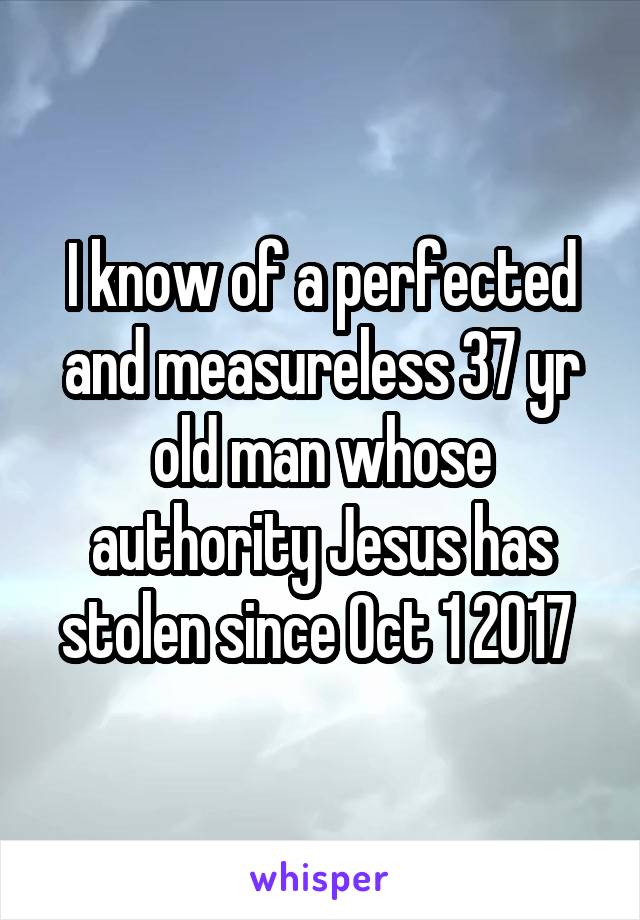 I know of a perfected and measureless 37 yr old man whose authority Jesus has stolen since Oct 1 2017 