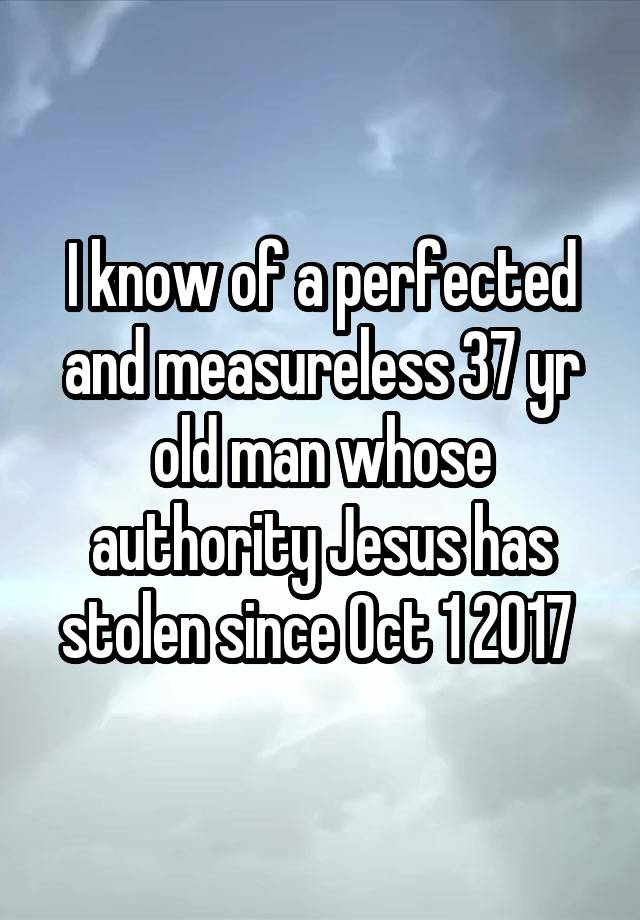 I know of a perfected and measureless 37 yr old man whose authority Jesus has stolen since Oct 1 2017 