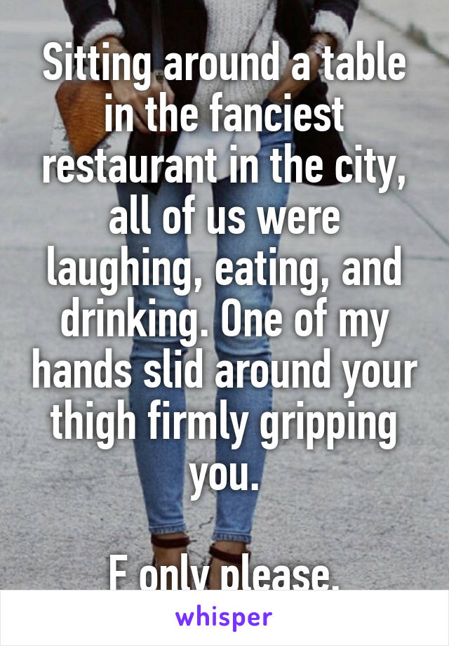 Sitting around a table in the fanciest restaurant in the city, all of us were laughing, eating, and drinking. One of my hands slid around your thigh firmly gripping you.

F only please.