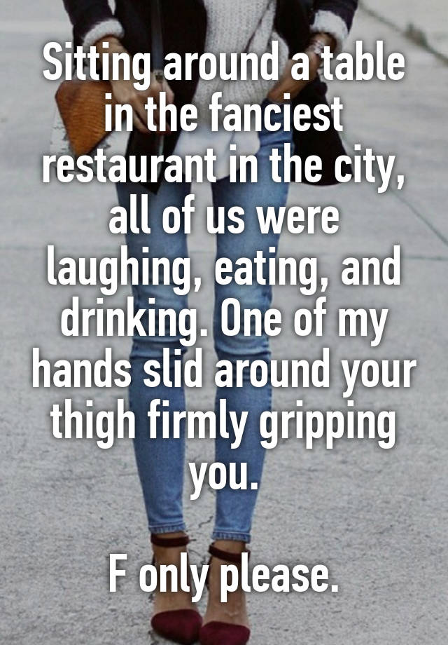 Sitting around a table in the fanciest restaurant in the city, all of us were laughing, eating, and drinking. One of my hands slid around your thigh firmly gripping you.

F only please.