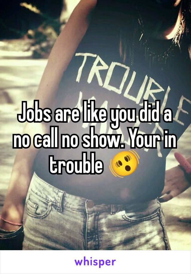 Jobs are like you did a no call no show. Your in trouble 🫨