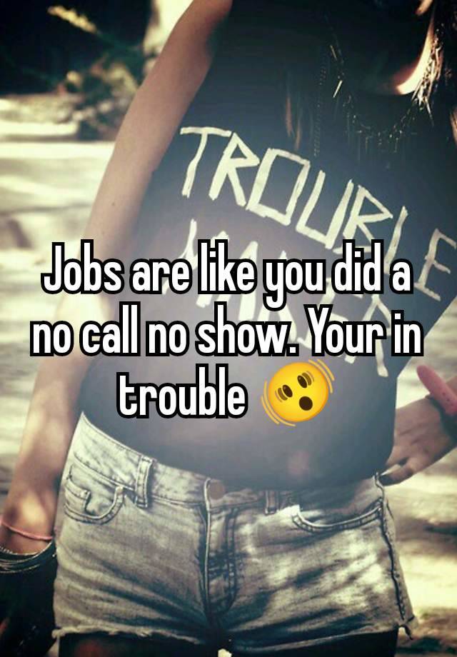 Jobs are like you did a no call no show. Your in trouble 🫨