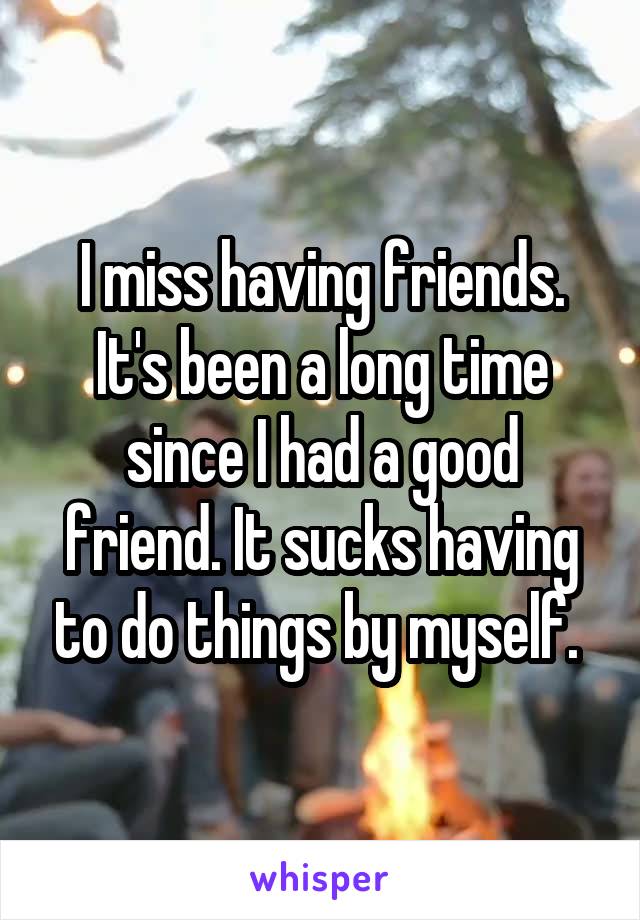 I miss having friends. It's been a long time since I had a good friend. It sucks having to do things by myself. 