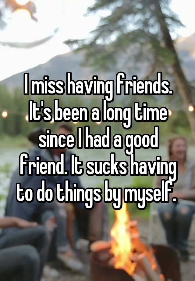 I miss having friends. It's been a long time since I had a good friend. It sucks having to do things by myself. 