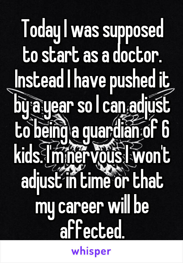 Today I was supposed to start as a doctor. Instead I have pushed it by a year so I can adjust to being a guardian of 6 kids. I'm nervous I won't adjust in time or that my career will be affected.