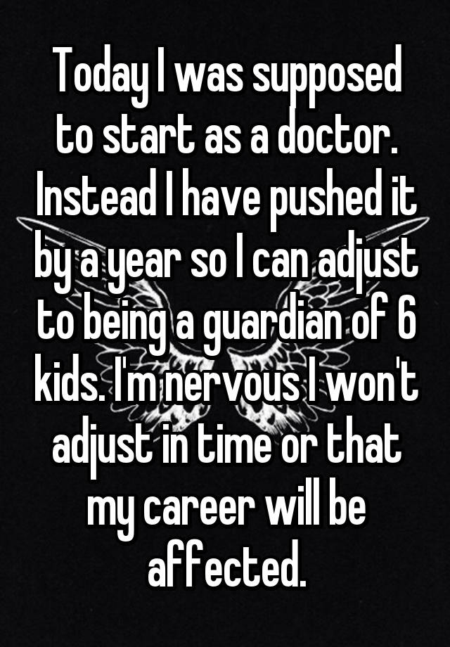 Today I was supposed to start as a doctor. Instead I have pushed it by a year so I can adjust to being a guardian of 6 kids. I'm nervous I won't adjust in time or that my career will be affected.