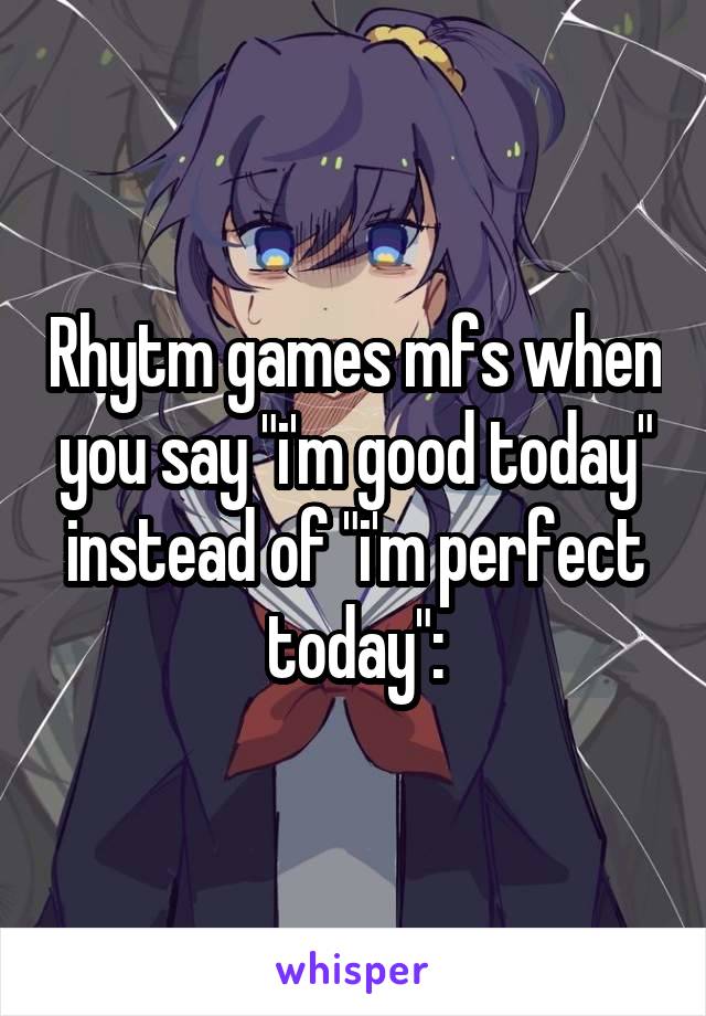 Rhytm games mfs when you say "i'm good today" instead of "i'm perfect today":