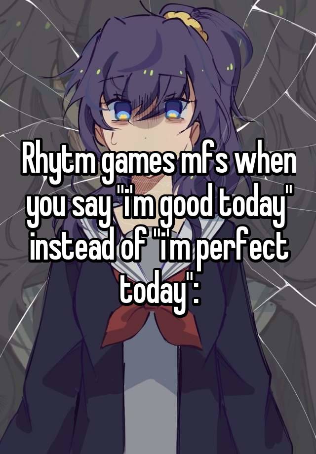 Rhytm games mfs when you say "i'm good today" instead of "i'm perfect today":