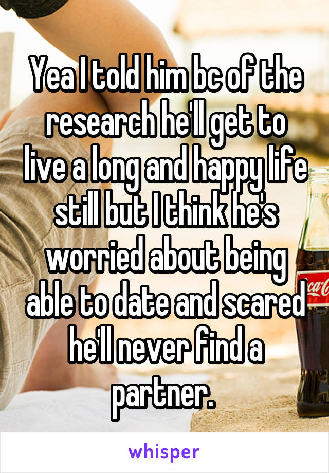 Yea I told him bc of the research he'll get to live a long and happy life still but I think he's worried about being able to date and scared he'll never find a partner. 