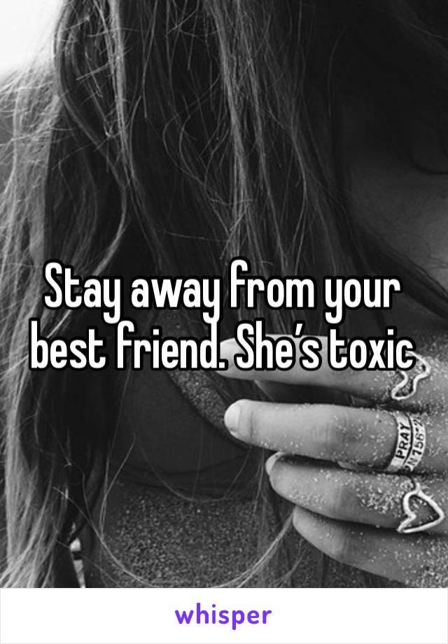 Stay away from your best friend. She’s toxic