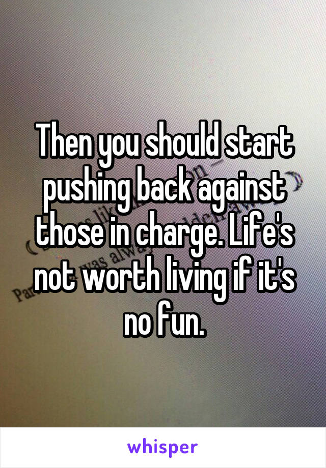 Then you should start pushing back against those in charge. Life's not worth living if it's no fun.