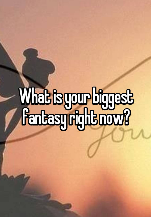 What is your biggest fantasy right now?