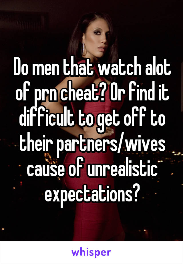 Do men that watch alot of prn cheat? Or find it difficult to get off to their partners/wives cause of unrealistic expectations?