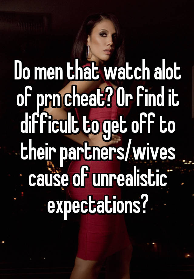 Do men that watch alot of prn cheat? Or find it difficult to get off to their partners/wives cause of unrealistic expectations?