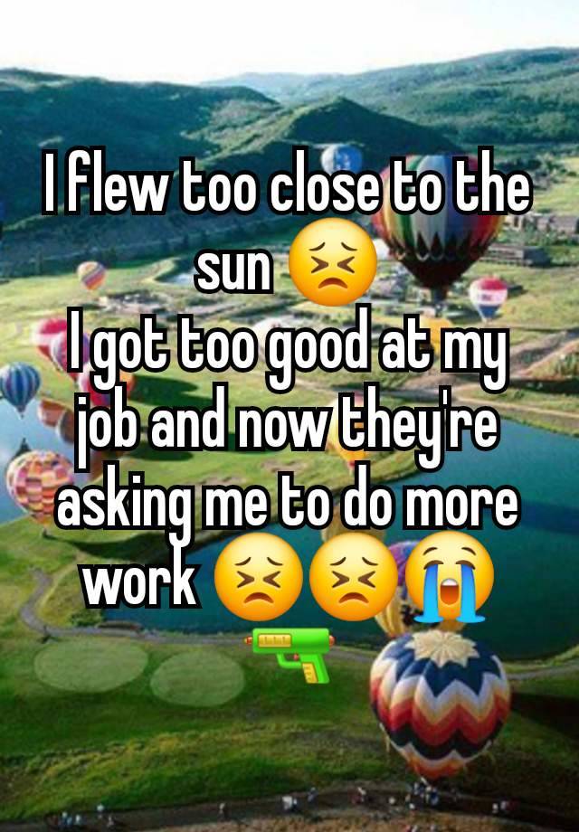 I flew too close to the sun 😣
I got too good at my job and now they're asking me to do more work 😣😣😭🔫