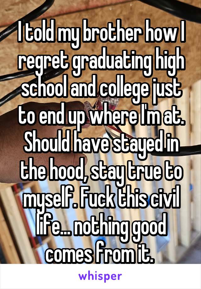 I told my brother how I regret graduating high school and college just to end up where I'm at. Should have stayed in the hood, stay true to myself. Fuck this civil life... nothing good comes from it. 