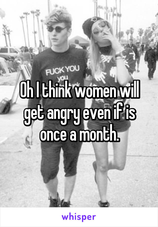 Oh I think women will get angry even if is once a month.