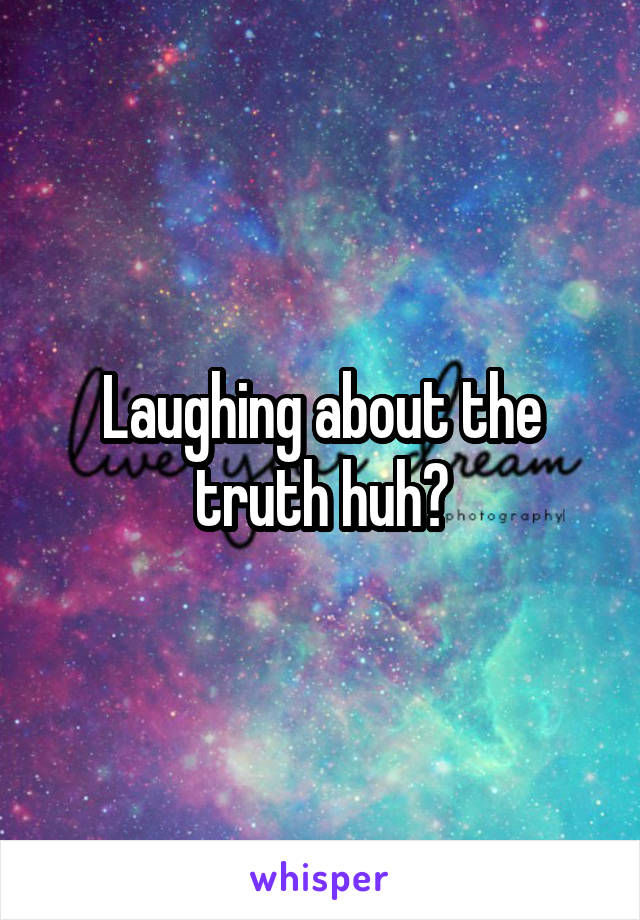 Laughing about the truth huh?