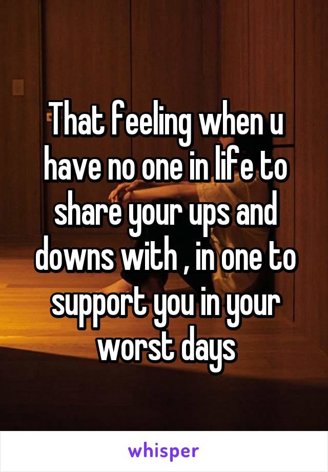 That feeling when u have no one in life to share your ups and downs with , in one to support you in your worst days