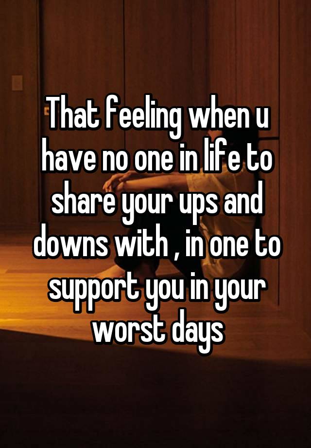 That feeling when u have no one in life to share your ups and downs with , in one to support you in your worst days