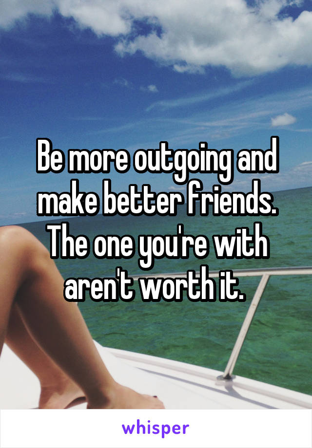 Be more outgoing and make better friends. The one you're with aren't worth it. 