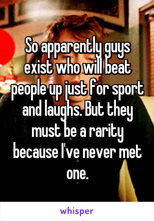 So apparently guys exist who will beat people up just for sport and laughs. But they must be a rarity because I've never met one.