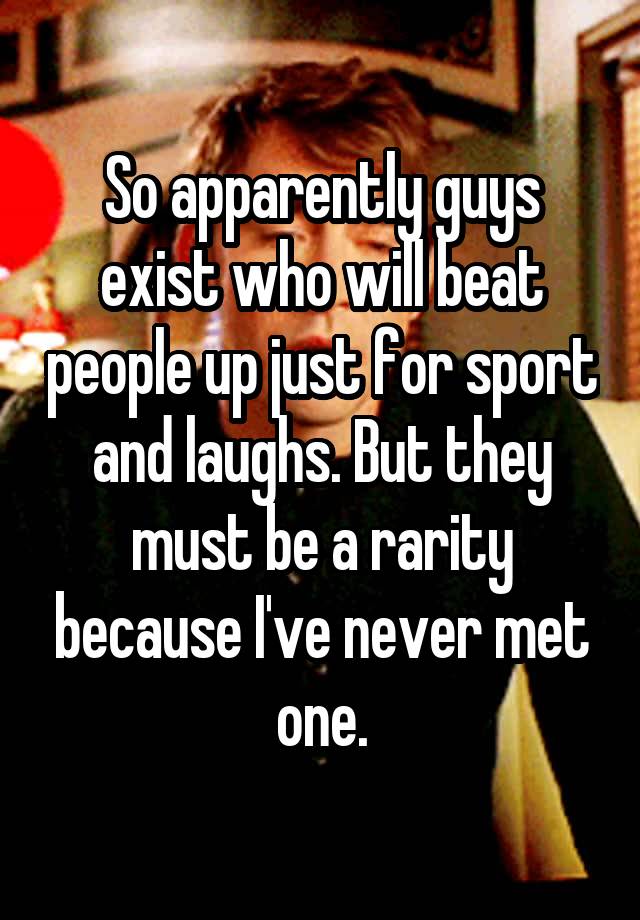 So apparently guys exist who will beat people up just for sport and laughs. But they must be a rarity because I've never met one.