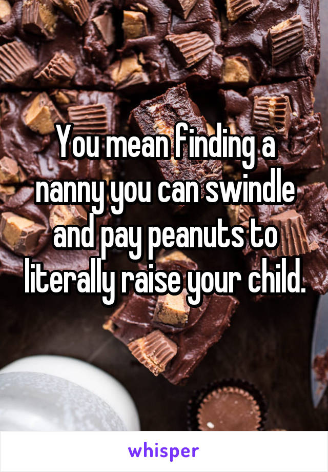 You mean finding a nanny you can swindle and pay peanuts to literally raise your child. 