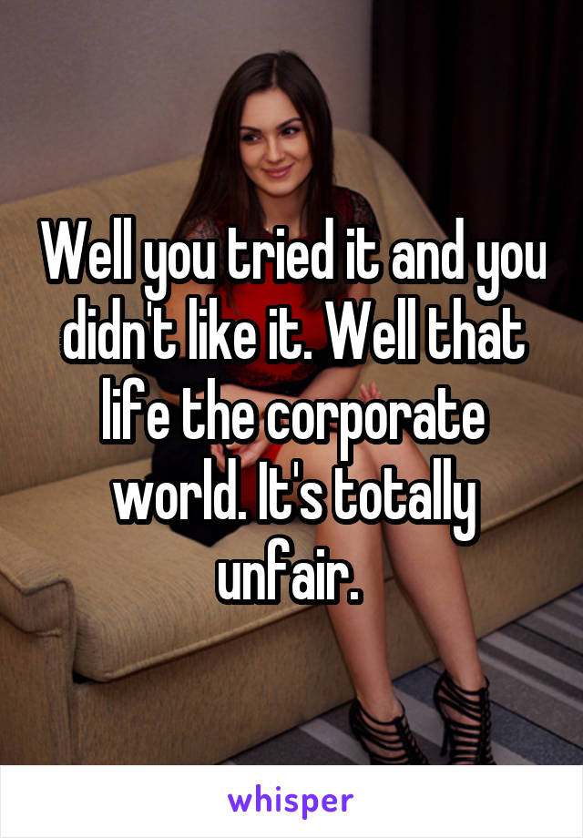 Well you tried it and you didn't like it. Well that life the corporate world. It's totally unfair. 