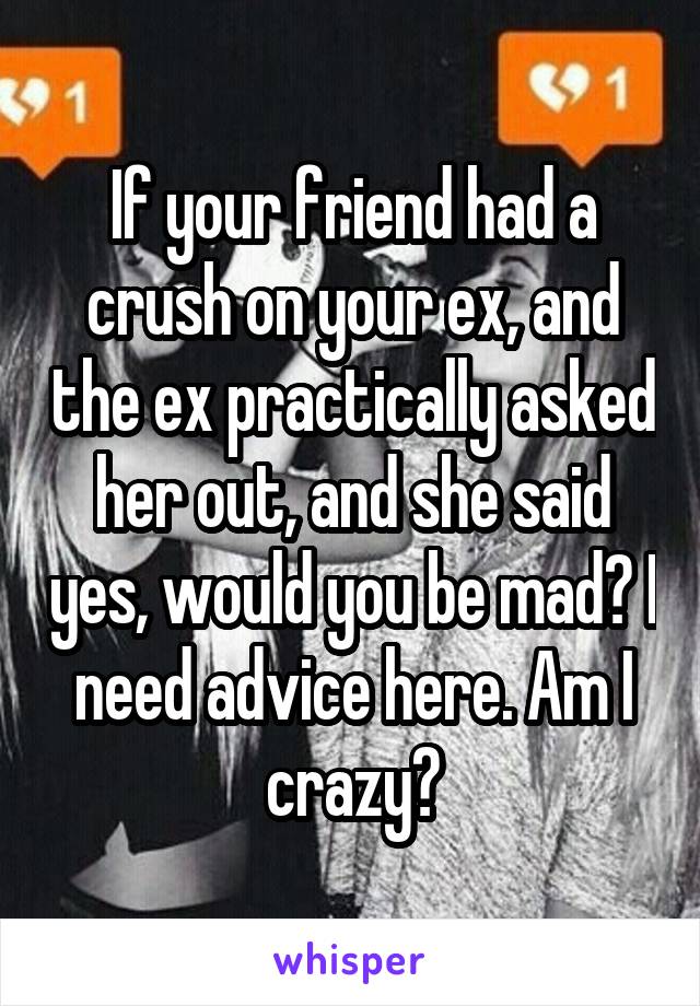 If your friend had a crush on your ex, and the ex practically asked her out, and she said yes, would you be mad? I need advice here. Am I crazy?