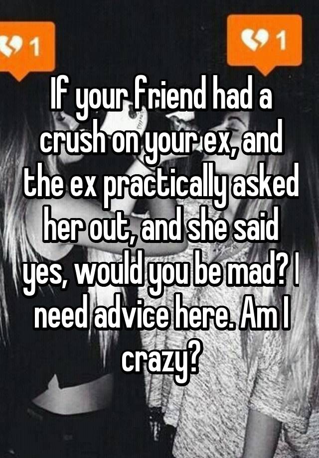 If your friend had a crush on your ex, and the ex practically asked her out, and she said yes, would you be mad? I need advice here. Am I crazy?