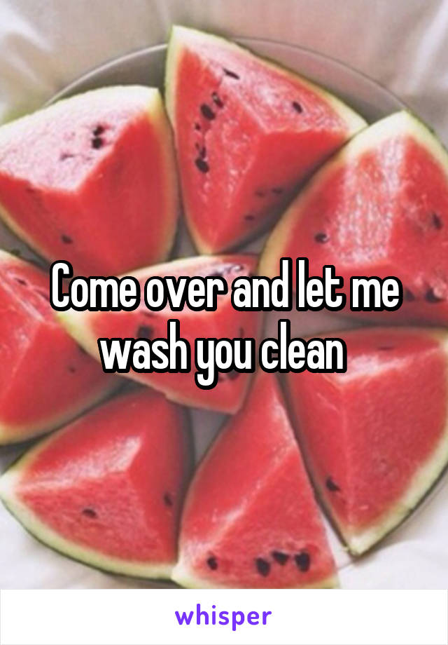 Come over and let me wash you clean 