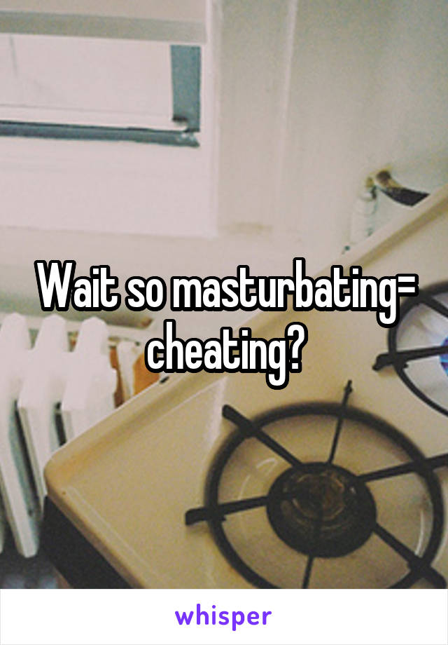 Wait so masturbating= cheating?