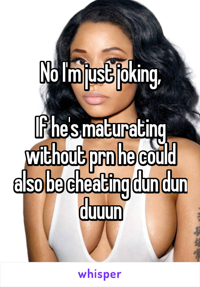 No I'm just joking,

If he's maturating without prn he could also be cheating dun dun duuun