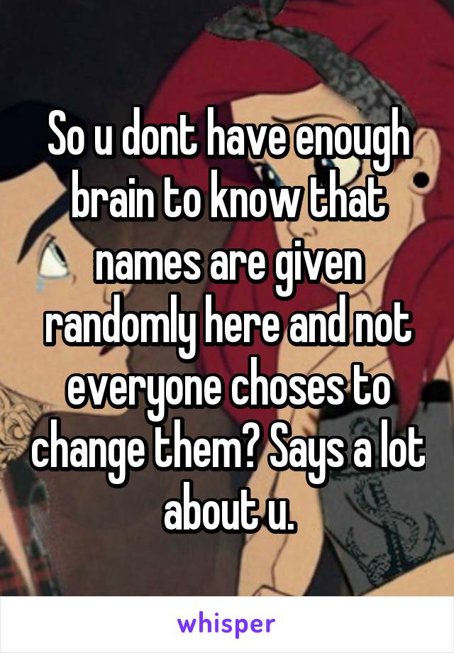 So u dont have enough brain to know that names are given randomly here and not everyone choses to change them? Says a lot about u.