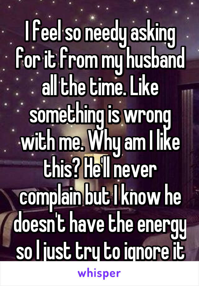 I feel so needy asking for it from my husband all the time. Like something is wrong with me. Why am I like this? He'll never complain but I know he doesn't have the energy so I just try to ignore it