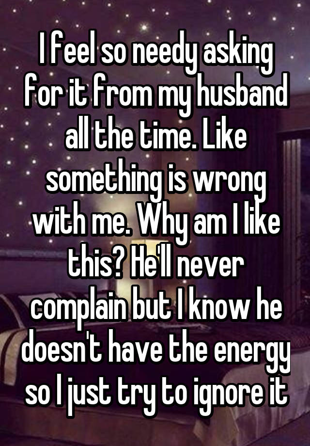 I feel so needy asking for it from my husband all the time. Like something is wrong with me. Why am I like this? He'll never complain but I know he doesn't have the energy so I just try to ignore it