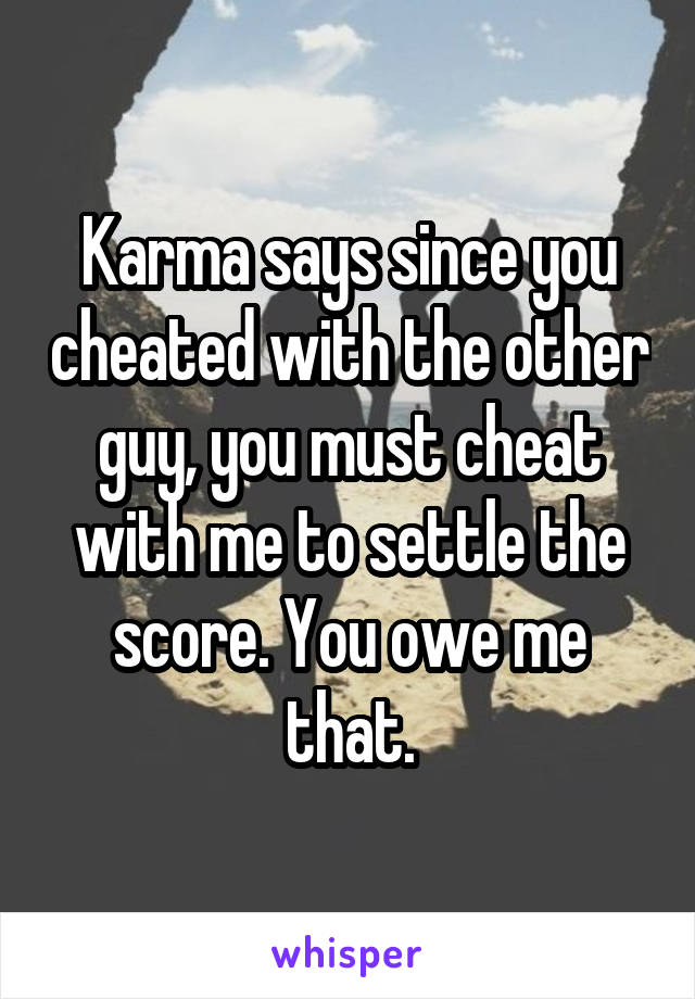 Karma says since you cheated with the other guy, you must cheat with me to settle the score. You owe me that.