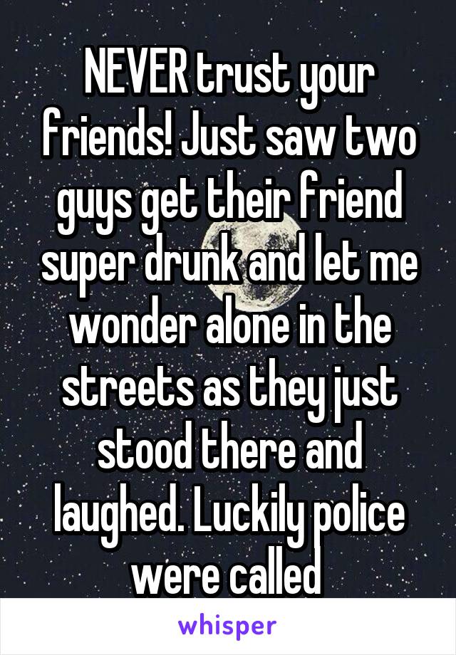 NEVER trust your friends! Just saw two guys get their friend super drunk and let me wonder alone in the streets as they just stood there and laughed. Luckily police were called 