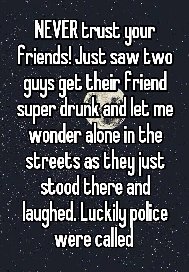 NEVER trust your friends! Just saw two guys get their friend super drunk and let me wonder alone in the streets as they just stood there and laughed. Luckily police were called 